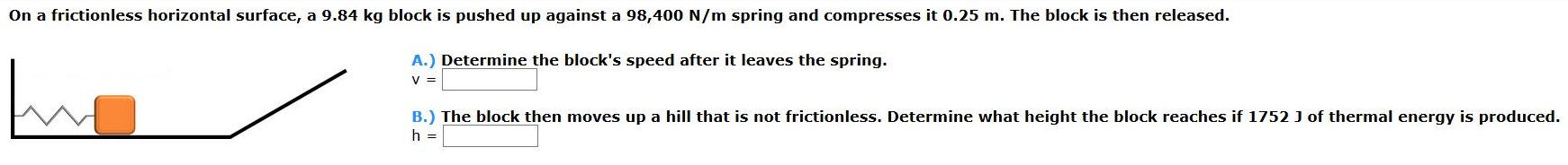 On a frictionless horizontal surface, a 9.84 kg block is pushed up against a 98,400 N/m spring and compresses it 0.25 m. The block is then released. A.) Determine the block's speed after it leaves the spring. v = B.) The block then moves up a hill that is not frictionless. Determine what height the block reaches if 1752 J of thermal energy is produced. h =