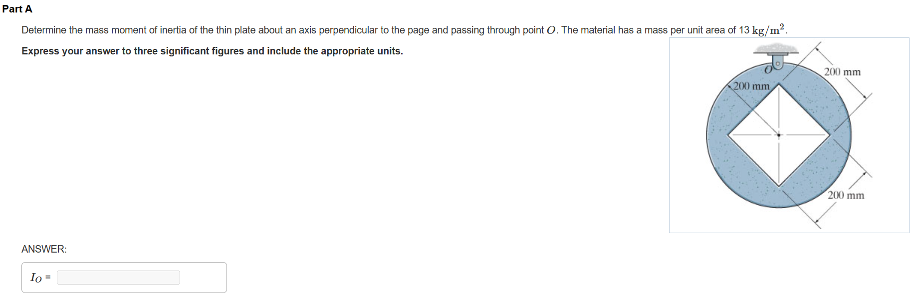 Part A Determine the mass moment of inertia of the thin plate about an axis perpendicular to the page and passing through point O. The material has a mass per unit area of 13 kg/m2. Express your answer to three significant figures and include the appropriate units. ANSWER: IO =