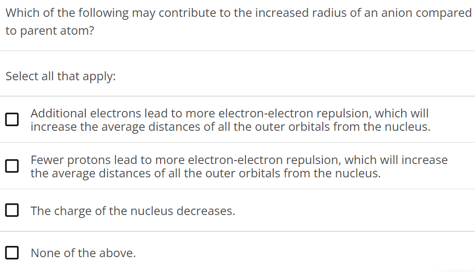 Which of the following may contribute to the increased radius of an anion compared to parent atom? Select all that apply: Additional electrons lead to more electron-electron repulsion, which will increase the average distances of all the outer orbitals from the nucleus. Fewer protons lead to more electron-electron repulsion, which will increase the average distances of all the outer orbitals from the nucleus. The charge of the nucleus decreases. None of the above. 