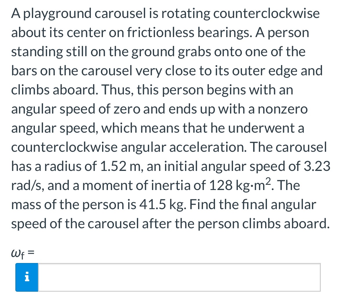 A playground carousel is rotating counterclockwise about its center on frictionless bearings. A person standing still on the ground grabs onto one of the bars on the carousel very close to its outer edge and climbs aboard. Thus, this person begins with an angular speed of zero and ends up with a nonzero angular speed, which means that he underwent a counterclockwise angular acceleration. The carousel has a radius of 1.52 m, an initial angular speed of 3.23 rad/s, and a moment of inertia of 128 kg⋅m2. The mass of the person is 41.5 kg. Find the final angular speed of the carousel after the person climbs aboard. ωf =