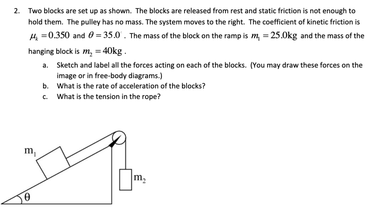 Two blocks are set up as shown. The blocks are released from rest and static friction is not enough to hold them. The pulley has no mass. The system moves to the right. The coefficient of kinetic friction is μk = 0.350 and θ = 35.0. The mass of the block on the ramp is m1 = 25.0 kg and the mass of the hanging block is m2 = 40 kg. a. Sketch and label all the forces acting on each of the blocks. (You may draw these forces on the image or in free-body diagrams.) b. What is the rate of acceleration of the blocks? c. What is the tension in the rope?