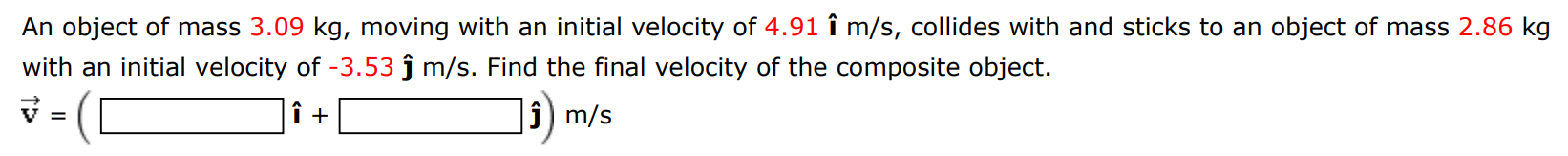 An object of mass 3.09 kg, moving with an initial velocity of 4.91 i^m/s, collides with and sticks to an object of mass 2.86 kg with an initial velocity of −3.53 j^m/s. Find the final velocity of the composite object. v→ = (i^ + j^)m/s 