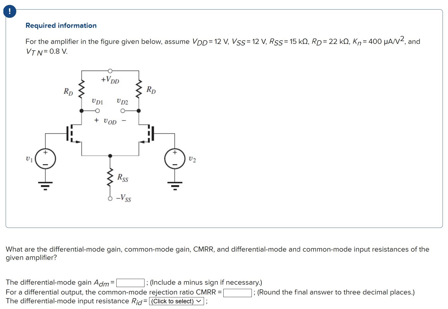 For the amplifier in the figure given below, assume VDD = 12 V, VSS = 12 V, RSS = 15 kΩ, RD = 22 kΩ, Kn = 400 μA/V2, and VTN = 0.8 V. What are the differential-mode gain, common-mode gain, CMRR, and differential-mode and common-mode input resistances of the given amplifier? The differential-mode gain Adm = ; (Include a minus sign if necessary.) For a differential output, the common-mode rejection ratio CMRR = ; (Round the final answer to three decimal places.) The differential-mode input resistance Rid =