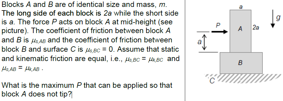 Blocks A and B are of identical size and mass, m. The long side of each block is 2a while the short side is a. The force P acts on block A at mid-height (see picture). The coefficient of friction between block A and B is μs,AB and the coefficient of friction between block B and surface C is μs,BC = 0. Assume that static and kinematic friction are equal, i.e., μs,BC = μk,BC and μs,AB = μk,AB. What is the maximum P that can be applied so that block A does not tip?