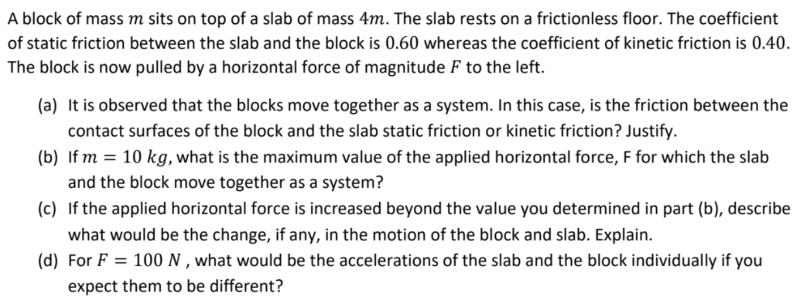 A block of mass m sits on top of a slab of mass 4 m. The slab rests on a frictionless floor. The coefficient of static friction between the slab and the block is 0.60 whereas the coefficient of kinetic friction is 0.40 . The block is now pulled by a horizontal force of magnitude F to the left. (a) It is observed that the blocks move together as a system. In this case, is the friction between the contact surfaces of the block and the slab static friction or kinetic friction? Justify. (b) If m = 10 kg, what is the maximum value of the applied horizontal force, F for which the slab and the block move together as a system? (c) If the applied horizontal force is increased beyond the value you determined in part (b), describe what would be the change, if any, in the motion of the block and slab. Explain. (d) For F = 100 N, what would be the accelerations of the slab and the block individually if you expect them to be different?