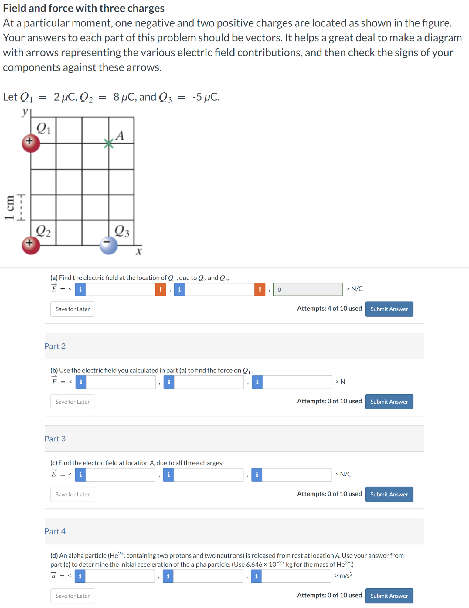 Field and force with three charges At a particular moment, one negative and two positive charges are located as shown in the figure. Your answers to each part of this problem should be vectors. It helps a great deal to make a diagram with arrows representing the various electric field contributions, and then check the signs of your components against these arrows. Let Q1 = 2 μC, Q2 = 8 μC, and Q3 = −5 μC. (a) Find the electric field at the location of Q1, due to Q2 and Q3. E→ =  <  > N/C Save for Later Attempts: 4 of 10 used Submit Answer Part 2 (b) Use the electric field you calculated in part (a) to find the force on Q1. F→ =  < > N Save for Later Attempts: 0 of 10 used Submit Answer Part 3 (c) Find the electric field at location A, due to all three charges. E→ =  < > N/C Save for Later Attempts: 0 of 10 used Submit Answer Part 4 (d) An alpha particle (He2+, containing two protons and two neutrons) is released from rest at location A. Use your answer from part (c) to determine the initial acceleration of the alpha particle. (Use 6.646×10−27 kg for the mass of He2+.) < > m/s2 Save for Later Attempts: 0 of 10 used Submit Answer