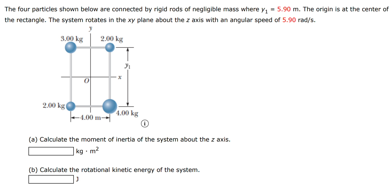 The four particles shown below are connected by rigid rods of negligible mass where y1 = 5.90 m. The origin is at the center of the rectangle. The system rotates in the xy plane about the z axis with an angular speed of 5.90 rad/s. (i) (a) Calculate the moment of inertia of the system about the z axis. kg⋅m2 (b) Calculate the rotational kinetic energy of the system. J 