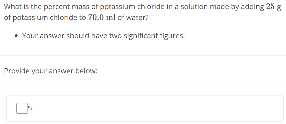 What is the percent mass of potassium chloride in a solution made by adding 25 g of potassium chloride to 70.0 ml of water? Your answer should have two significant figures. Provide your answer below: % 