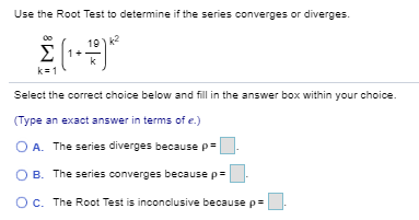 Use the Root Test to determine if the series converges or diverges. Σ∞ k=1 (1 + 19/k)^k2 Select the correct choice below and fill in the answer box within your choice. (Type an exact answer in terms of e.) A. The series diverges because ρ = . B. The series converges because ρ = . C. The Root Test is inconclusive because ρ = .