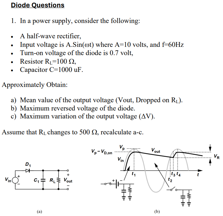 Diode QuestionsIn a power supply, consider the following: A half-wave rectifier, Input voltage is A⋅Sin⁡(ωt) where A = 10 volts, and f = 60 Hz Turn-on voltage of the diode is 0.7 volt, Resistor RL = 100 Ω, Capacitor C = 1000 uF. Approximately Obtain: a) Mean value of the output voltage (Vout, Dropped on RL ). b) Maximum reversed voltage of the diode. c) Maximum variation of the output voltage (ΔV). Assume that RL changes to 500 Ω, recalculate a-c. (a) (b)