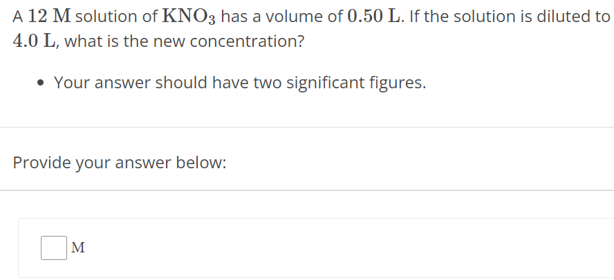 A 12 M solution of KNO3 has a volume of 0.50 L. If the solution is diluted to 4.0 L, what is the new concentration? Your answer should have two significant figures. Provide your answer below: M 