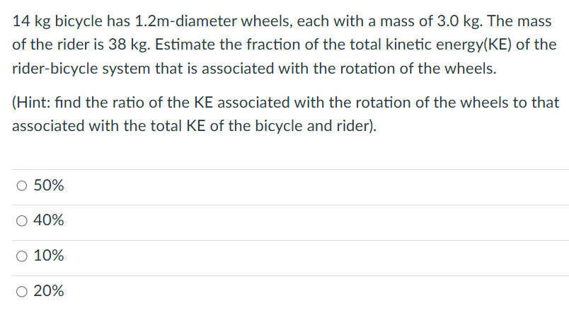 14 kg bicycle has 1.2m-diameter wheels, each with a mass of 3.0 kg. The mass of the rider is 38 kg . Estimate the fraction of the total kinetic energy (KE) of the rider-bicycle system that is associated with the rotation of the wheels. (Hint: find the ratio of the KE associated with the rotation of the wheels to that associated with the total KE of the bicycle and rider). 50% 40% 10% 20%