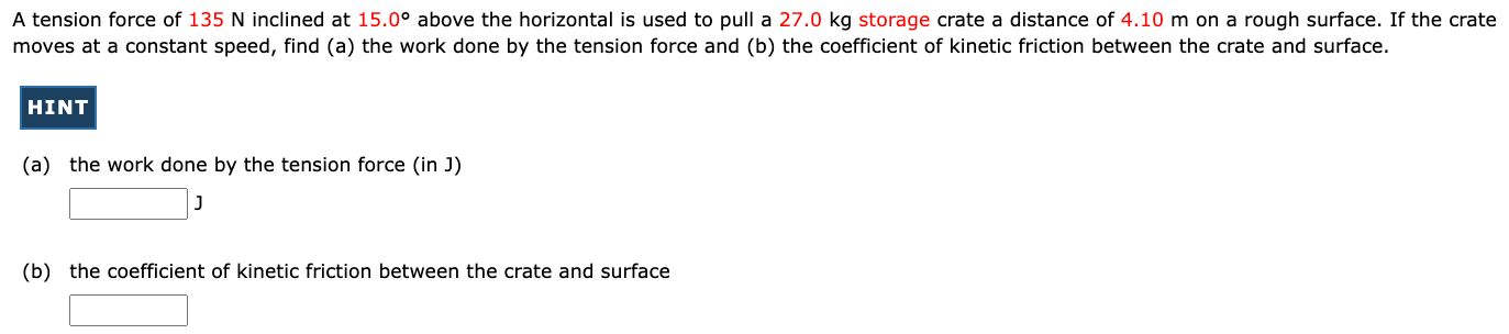A tension force of 135 N inclined at 15.0∘ above the horizontal is used to pull a 27.0 kg storage crate a distance of 4.10 m on a rough surface. If the crate moves at a constant speed, find (a) the work done by the tension force and (b) the coefficient of kinetic friction between the crate and surface. HINT (a) the work done by the tension force (in J) J (b) the coefficient of kinetic friction between the crate and surface