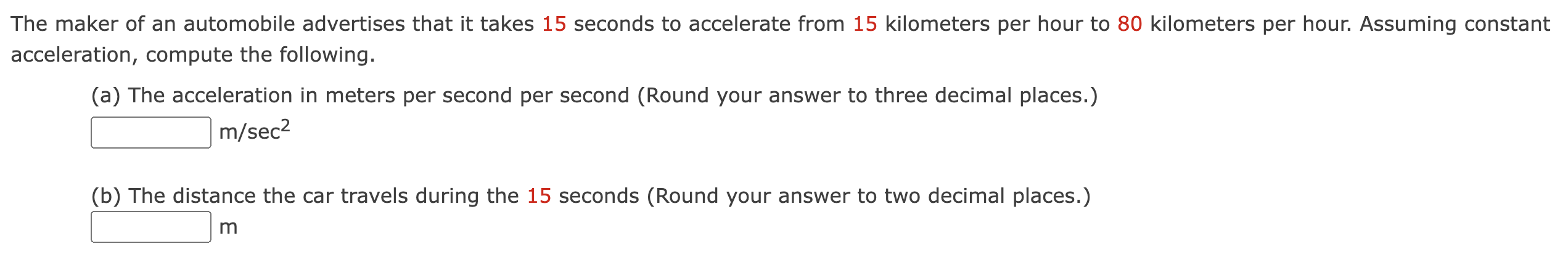 The maker of an automobile advertises that it takes 15 seconds to accelerate from 15 kilometers per hour to 80 kilometers per hour. Assuming constant acceleration, compute the following. (a) The acceleration in meters per second per second (Round your answer to three decimal places.) m/sec2 (b) The distance the car travels during the 15 seconds (Round your answer to two decimal places.) m