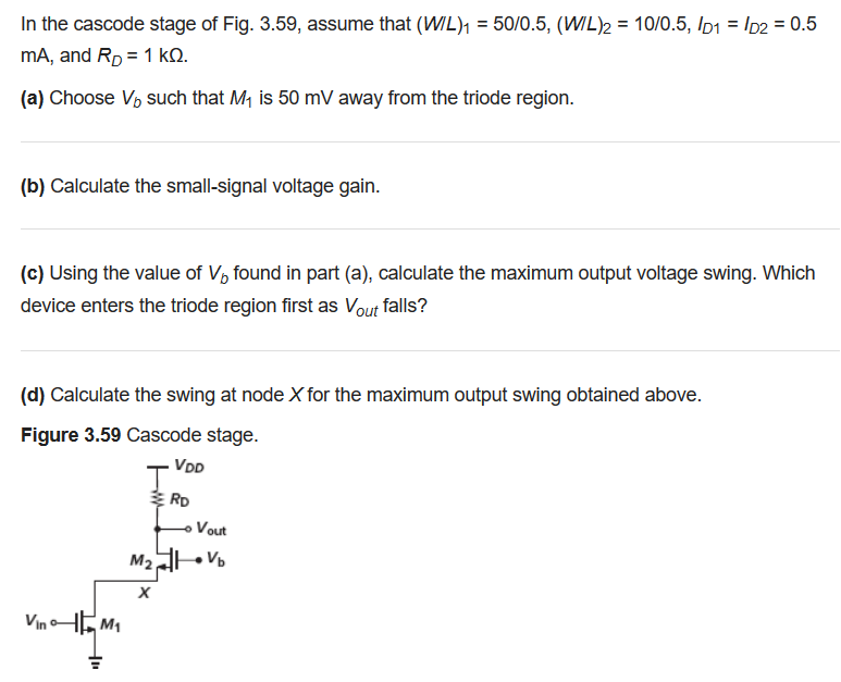 In the cascode stage of the below figure, take (W/L)1 = 50/0.5, (W/L)2 = 10/0.5, ID1 = 0.5 mA and RD = 1 kΩ. (a) Choose Vb such that M1 is 50 mV away from the triode region. (b) Calculate the small-signal voltage gain. (c) Calculate the maximum output voltage swing. Which device enters the triode region first as Vout falls? Calculate the swing at node X for the maximum output swing obtained below. In the cascode stage of Fig. 3.59, assume that (W/L)1 = 50 /0.5, (W/L)2 = 10 /0.5, ID1 = ID2 = 0.5 mA, and RD = 1 kΩ. (a) Choose Vb such that M1 is 50 mV away from the triode region. (b) Calculate the small-signal voltage gain. (c) Using the value of Vb found in part (a), calculate the maximum output voltage swing. Which device enters the triode region first as Vout falls? (d) Calculate the swing at node X for the maximum output swing obtained above. Figure 3.59 Cascode stage. 