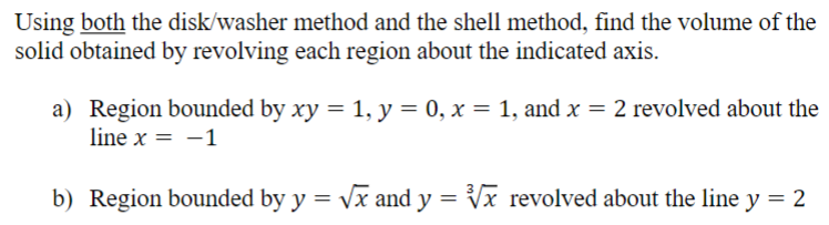 Using both the disk/washer method and the shell method, find the volume of the solid obtained by revolving each region about the indicated axis. a) Region bounded by xy = 1, y = 0, x = 1, and x = 2 revolved about the line x = −1 b) Region bounded by y = x and y = x3 revolved about the line y = 2