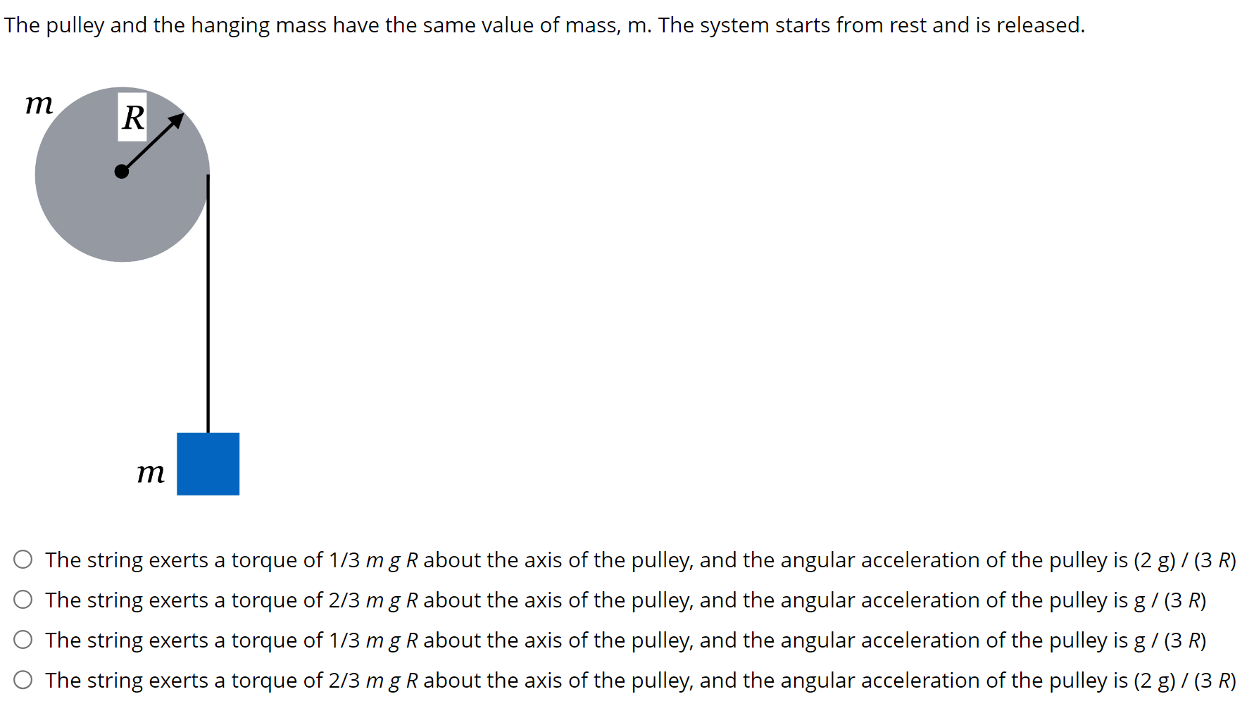 The pulley and the hanging mass have the same value of mass, m. The system starts from rest and is released. The string exerts a torque of 1/3 mgR about the axis of the pulley, and the angular acceleration of the pulley is (2 g)/(3 R) The string exerts a torque of 2/3 mgR about the axis of the pulley, and the angular acceleration of the pulley is g/(3 R) The string exerts a torque of 1/3 mgR about the axis of the pulley, and the angular acceleration of the pulley is g/(3 R) The string exerts a torque of 2/3 mgR about the axis of the pulley, and the angular acceleration of the pulley is (2 g)/(3 R)