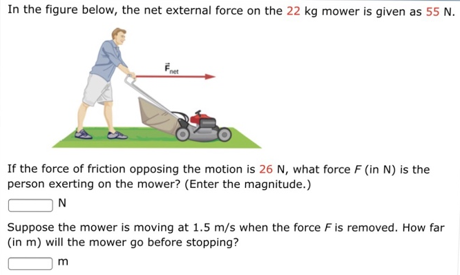 In the figure below, the net external force on the 22 kg mower is given as 55 N. If the force of friction opposing the motion is 26 N, what force F (in N) is the person exerting on the mower? (Enter the magnitude.) N Suppose the mower is moving at 1.5 m/s when the force F is removed. How far (in m) will the mower go before stopping? m