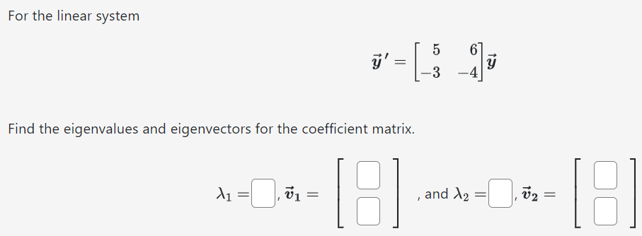 For the linear system y→′ = [5 6 −3 −4]y→ Find the eigenvalues and eigenvectors for the coefficient matrix. λ1 = , v→1 = [ ], and λ2 = , v→2 = [ ]