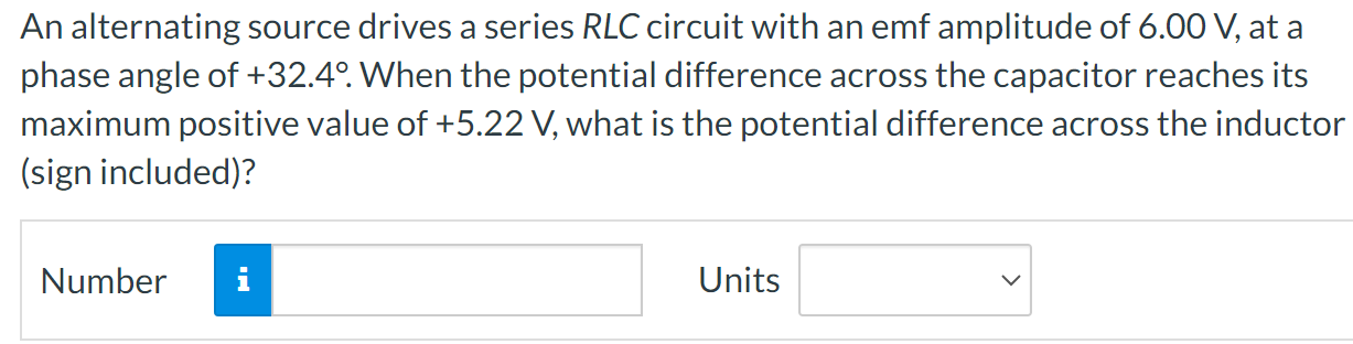 An alternating source drives a series RLC circuit with an emf amplitude of 6.00 V, at a phase angle of +32.4∘. When the potential difference across the capacitor reaches its maximum positive value of +5.22 V, what is the potential difference across the inductor (sign included)? Number  Units