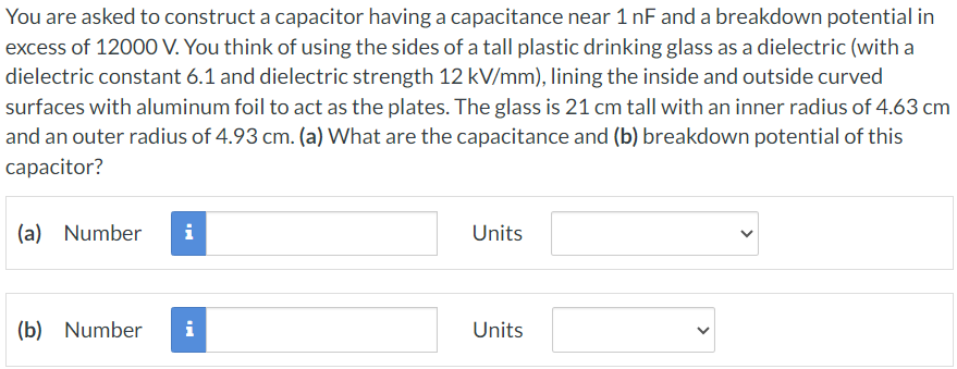 You are asked to construct a capacitor having a capacitance near 1 nF and a breakdown potential in excess of 12000 V. You think of using the sides of a tall plastic drinking glass as a dielectric (with a dielectric constant 6.1 and dielectric strength 12 kV/mm), lining the inside and outside curved surfaces with aluminum foil to act as the plates. The glass is 21 cm tall with an inner radius of 4.63 cm and an outer radius of 4.93 cm. (a) What are the capacitance and (b) breakdown potential of this capacitor? (a) Number Units (b) Number Units