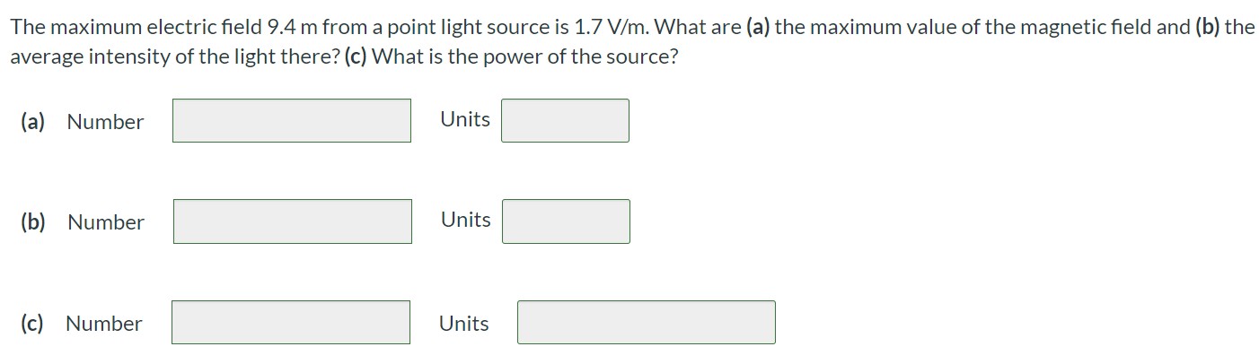 The maximum electric field 9.4 m from a point light source is 1.7 V/m. What are (a) the maximum value of the magnetic field and (b) the average intensity of the light there? (c) What is the power of the source? (a) Number Units (b) Number Units (c) Number Units