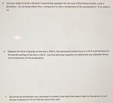 A person drags a 30 kg box across the floor by pulling on a rope at an angle of 20∘ above the horizontal. a. Draw a system schema for this scenario. (Model the person and rope as a single object, and model the Earth and floor as a single object.) b. Your system schema above might show a single contact interaction between the floor and the box. However, if the floor is a rough surface, we will split this interaction into two different forces on our free body diagram: a force that is perpendicular to the surface and a force that is parallel to the surface. (We do this because these forces are due to different sorts of physical phenomena and we model them differently, as we will see later in the semester.) Draw a free body diagram for the box with the coordinate system on the right. Label all the forces like F→A on B c. Make a table of the x and y components of all the forces. d. Use your table to write a Newton's second law equation for the sum of the forces in both x and y directions. Do we know either the x component or the y component of the acceleration? If so, what is it? e. Suppose the force of gravity on the box is 300 N, the horizontal contact force is 120 N, and the force of the person pulling on the box is 160 N. Use this with your equations to determine any unknown forces and components of the acceleration. f. Assuming the acceleration you calculated is constant, how much time does it take for the person to pull the box a distance of 10 m if the box starts from rest?