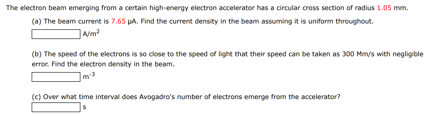 The electron beam emerging from a certain high-energy electron accelerator has a circular cross section of radius 1.05 mm. (a) The beam current is 7.65 μA. Find the current density in the beam assuming it is uniform throughout. A/m2 (b) The speed of the electrons is so close to the speed of light that their speed can be taken as 300 Mm/s with negligible error. Find the electron density in the beam. m−3 (c) Over what time interval does Avogadro's number of electrons emerge from the accelerator? s 