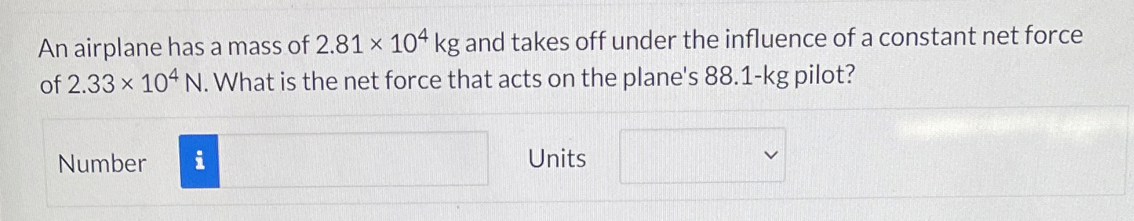 An airplane has a mass of 2.81×104 kg and takes off under the influence of a constant net force of 2.33×104 N. What is the net force that acts on the plane's 88.1-kg pilot? Number Units