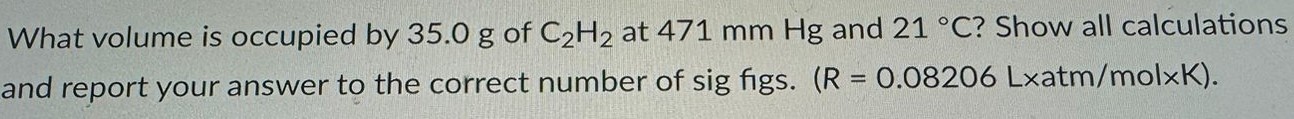 What volume is occupied by 35.0 g of C2H2 at 471 mm Hg and 21 ∘C? Show all calculations and report your answer to the correct number of sig figs. (R = 0.08206 L×atm/mol×K). 