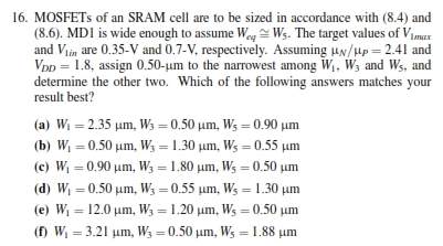 MOSFETs of an SRAM cell are to be sized in accordance with (8.4) and (8.6). MD1 is wide enough to assume Weq ≅ W5. The target values of V1 max and Vlin are 0.35−V and 0.7−V, respectively. Assuming μN/μp = 2.41 and VDD = 1.8, assign 0.50−μm to the narrowest among W1, W3 and W5, and determine the other two. Which of the following answers matches your result best? (a) W1 = 2.35 μm, W3 = 0.50 μm, W5 = 0.90 μm (b) W1 = 0.50 μm, W3 = 1.30 μm, W5 = 0.55 μm (c) W1 = 0.90 μm, W3 = 1.80 μm, W5 = 0.50 μm (d) W1 = 0.50 μm, W3 = 0.55 μm, W5 = 1.30 μm (e) W1 = 12.0 μm, W3 = 1.20 μm, W5 = 0.50 μm (f) W1 = 3.21 μm, W3 = 0.50 μm, W5 = 1.88 μm