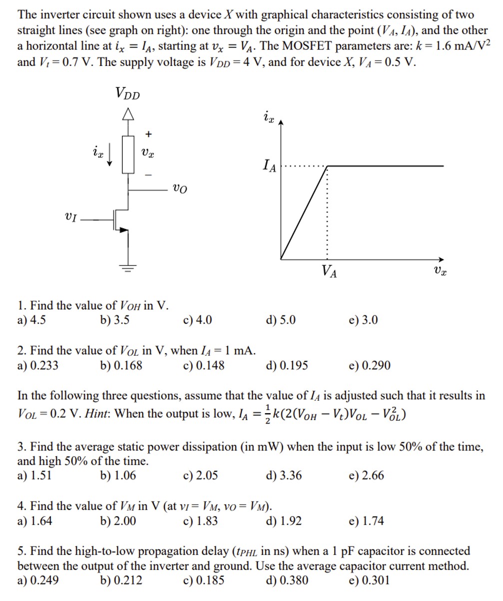 The inverter circuit shown uses a device X with graphical characteristics consisting of two straight lines (see graph on right): one through the origin and the point (VA, IA), and the other a horizontal line at ix = IA, starting at vx = VA. The MOSFET parameters are: k = 1.6 mA/V2 and Vt = 0.7 V. The supply voltage is VDD = 4 V, and for device X, VA = 0.5 V. Find the value of VOH in V. a) 4.5 b) 3.5 c) 4.0 d) 5.0 e) 3.0 Find the value of VOL in V, when IA = 1 mA. a) 0.233 b) 0.168 c) 0.148 d) 0.195 e) 0.290 In the following three questions, assume that the value of IA is adjusted such that it results in VOL = 0.2 V. Hint: When the output is low, IA = 12 k(2(VOH − Vt)VOL − VOL2) 3. Find the average static power dissipation (in mW ) when the input is low 50% of the time, and high 50% of the time. a) 1.51 b) 1.06 c) 2.05 d) 3.36 e) 2.66 4. Find the value of VM in V (at vI = VM, vO = VM ). a) 1.64 b) 2.00 c) 1.83 d) 1.92 e) 1.74 5. Find the high-to-low propagation delay ( tPHL in ns ) when a 1 pF capacitor is connected between the output of the inverter and ground. Use the average capacitor current method. a) 0.249 b) 0.212 c) 0.185 d) 0.380 e) 0.301 