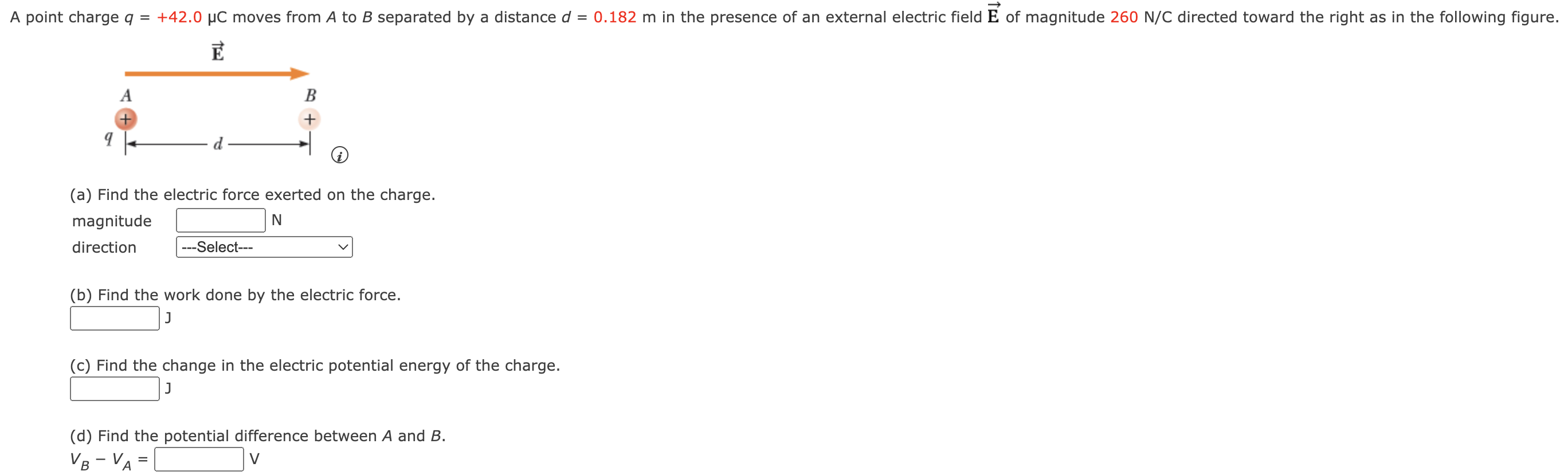 A point charge q = +42.0 μC moves from A to B separated by a distance d = 0.182 m in the presence of an external electric field E→ of magnitude 260 N/C directed toward the right as in the following figure. (a) Find the electric force exerted on the charge. magnitude N direction (b) Find the work done by the electric force. J (c) Find the change in the electric potential energy of the charge. J (d) Find the potential difference between A and B. vB−vA = v