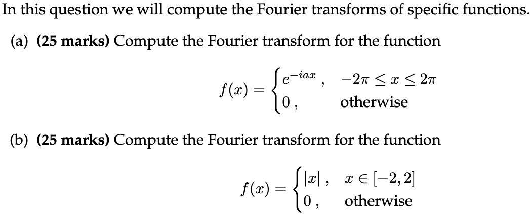 In this question we will compute the Fourier transforms of specific functions. (a) (25 marks) Compute the Fourier transform for the function f(x) = {e−iax, −2π ≤ x ≤ 2π 0, otherwise (b) (25 marks) Compute the Fourier transform for the function f(x) = {|x|, x∈[−2, 2] 0, otherwise 