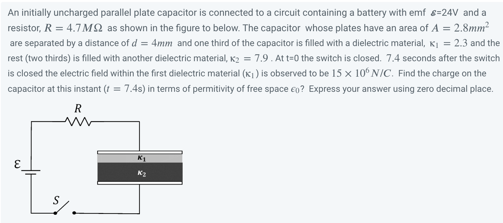 An initially uncharged parallel plate capacitor is connected to a circuit containing a battery with emf ε = 24 V and a resistor, R = 4.7 MΩ as shown in the figure to below. The capacitor whose plates have an area of A = 2.8 mm2 are separated by a distance of d = 4 mm and one third of the capacitor is filled with a dielectric material, κ1 = 2.3 and the rest (two thirds) is filled with another dielectric material, κ2 = 7.9. At t = 0 the switch is closed. 7.4 seconds after the switch is closed the electric field within the first dielectric material (κ1) is observed to be 15×106 N/C. Find the charge on the capacitor at this instant (t = 7.4 s) in terms of permittivity of free space ϵ0 ? Express your answer using zero decimal place.