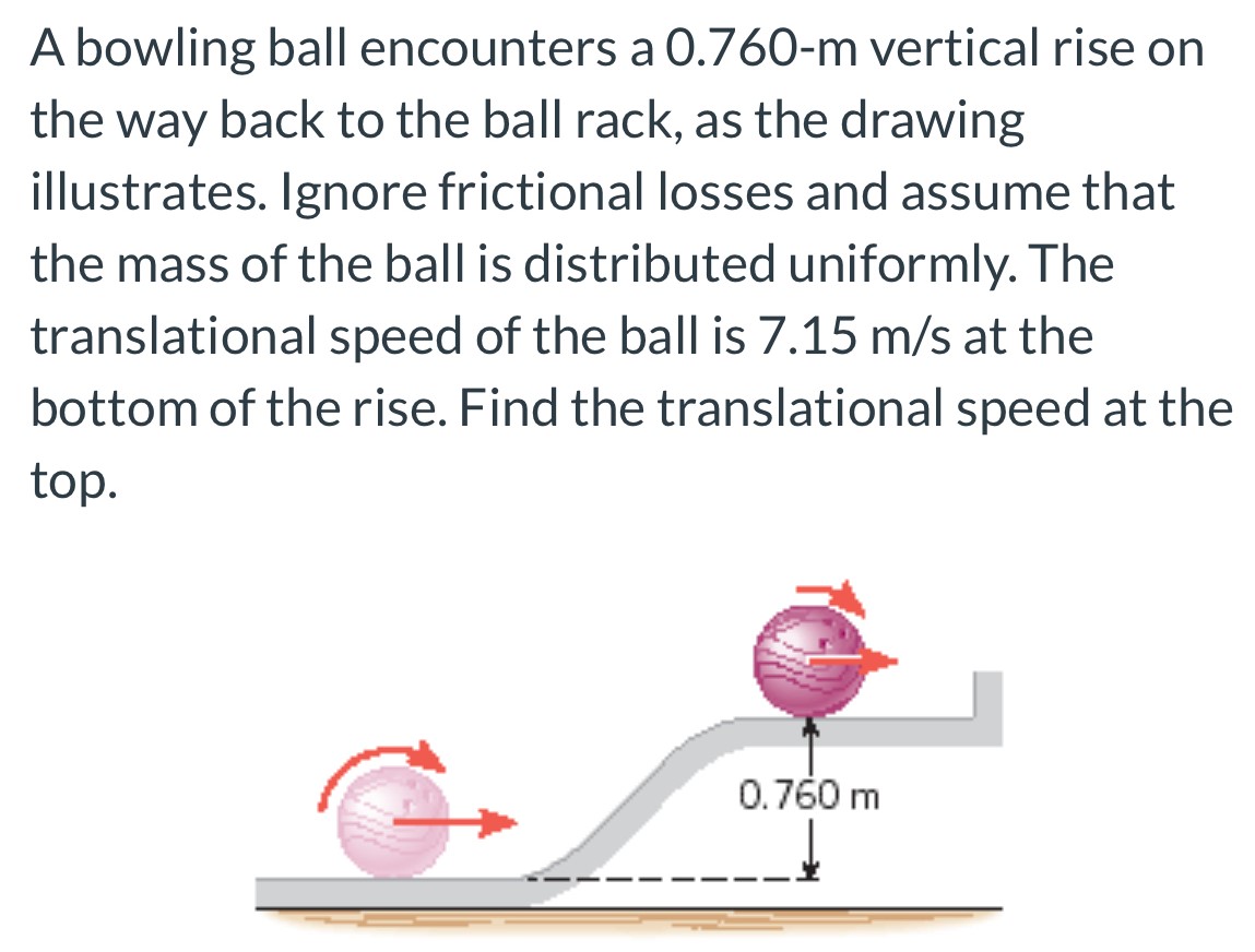 A bowling ball encounters a 0.760−m vertical rise on the way back to the ball rack, as the drawing illustrates. Ignore frictional losses and assume that the mass of the ball is distributed uniformly. The translational speed of the ball is 7.15 m/s at the bottom of the rise. Find the translational speed at the top.