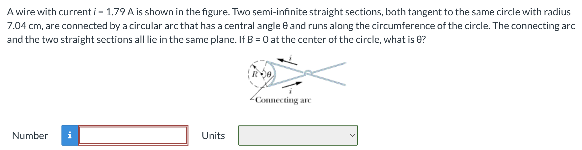 A wire with current i = 1.79 A is shown in the figure. Two semi-infinite straight sections, both tangent to the same circle with radius 7.04 cm, are connected by a circular arc that has a central angle θ and runs along the circumference of the circle. The connecting arc and the two straight sections all lie in the same plane. If B = 0 at the center of the circle, what is θ? Number Units