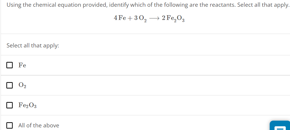 Using the chemical equation provided, identify which of the following are the reactants. Select all that apply. 4Fe + 3O2⟶2Fe2O3 Select all that apply: Fe O2 Fe2O3 All of the above 