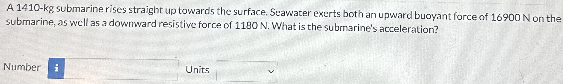 A 1410-kg submarine rises straight up towards the surface. Seawater exerts both an upward buoyant force of 16900 N on the submarine, as well as a downward resistive force of 1180 N. What is the submarine's acceleration? Number Units