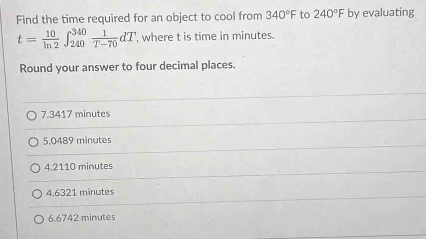 Find the time required for an object to cool from 340∘F to 240∘F by evaluating t = 10 ln⁡2 ∫240 340 1 T−70 dT, where t is time in minutes. Round your answer to four decimal places. 7.3417 minutes 5.0489 minutes 4.2110 minutes 4.6321 minutes 6.6742 minutes