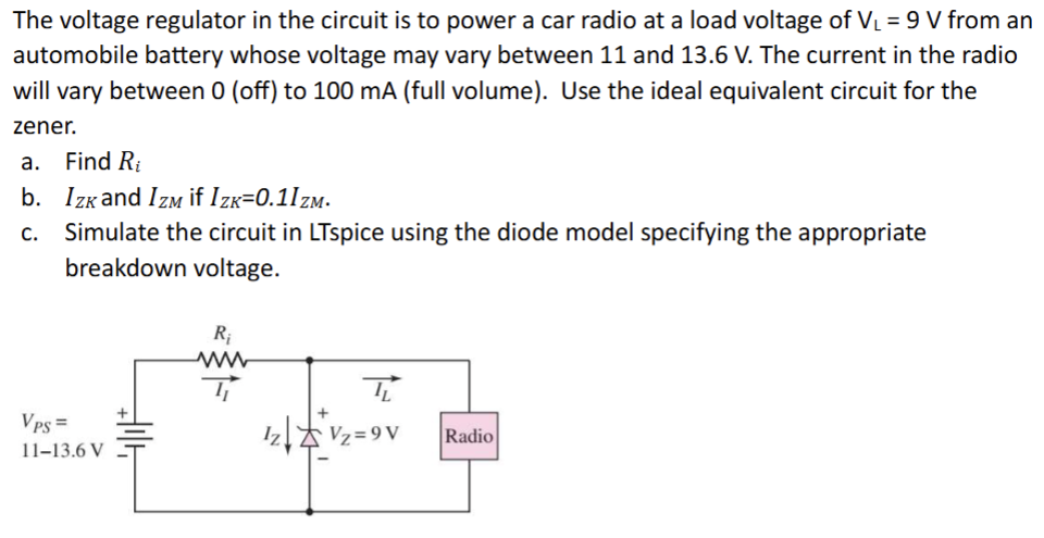 The voltage regulator in the circuit is to power a car radio at a load voltage of VL = 9 V from an automobile battery whose voltage may vary between 11 and 13.6 V. The current in the radio will vary between 0 (off) to 100 mA (full volume). Use the ideal equivalent circuit for the zener. a. Find Ri b. IZK and IZM if IZK = 0.1 IZM. c. Simulate the circuit in LTspice using the diode model specifying the appropriate breakdown voltage.