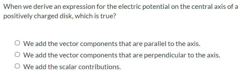 When we derive an expression for the electric potential on the central axis of a positively charged disk, which is true? We add the vector components that are parallel to the axis. We add the vector components that are perpendicular to the axis. We add the scalar contributions.