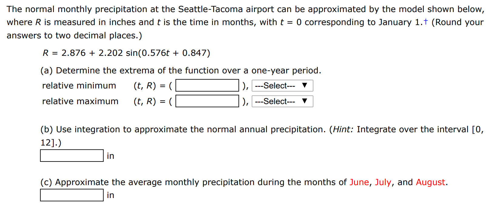 The normal monthly precipitation at the Seattle-Tacoma airport can be approximated by the model shown below, where R is measured in inches and t is the time in months, with t = 0 corresponding to January 1. (Round your answers to two decimal places.) R = 2.876 + 2.202 sin⁡(0.576t + 0.847) (a) Determine the extrema of the function over a one-year period. relative minimum (t, R) = ( ), relative maximum (t, R) = ( ), (b) Use integration to approximate the normal annual precipitation. (Hint: Integrate over the interval [0, 12].) in (c) Approximate the average monthly precipitation during the months of June, July, and August. in 