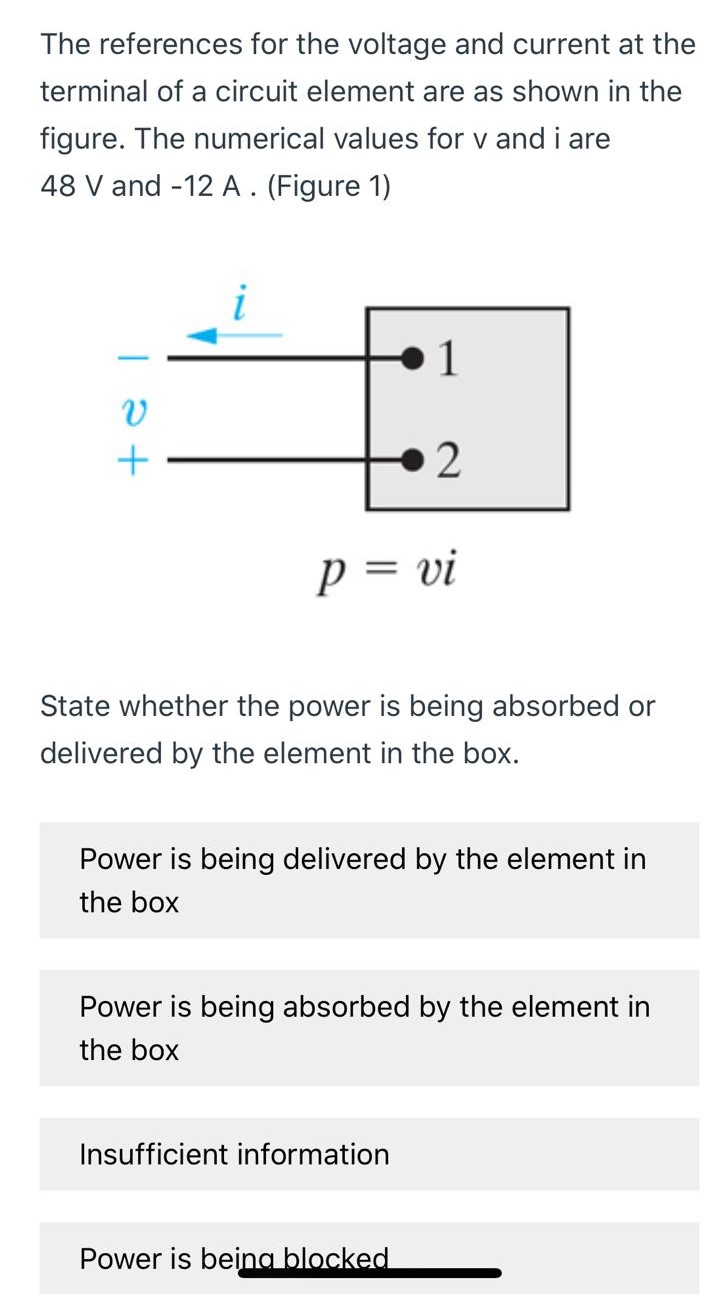 The references for the voltage and current at the terminal of a circuit element are as shown in the figure. The numerical values for v and i are 48 V and -12 A. (Figure 1) State whether the power is being absorbed or delivered by the element in the box. Power is being delivered by the element in the box Power is being absorbed by the element in the box Insufficient information Power is being blocked