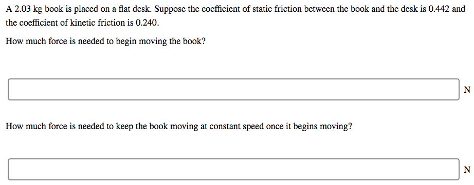 A 2.03 kg book is placed on a flat desk. Suppose the coefficient of static friction between the book and the desk is 0.442 and the coefficient of kinetic friction is 0.240. How much force is needed to begin moving the book? N How much force is needed to keep the book moving at constant speed once it begins moving?