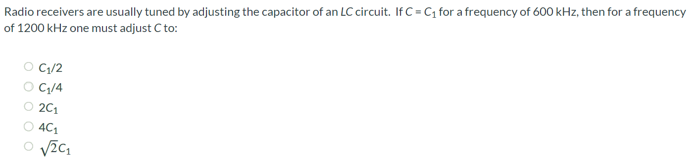 Radio receivers are usually tuned by adjusting the capacitor of an LC circuit. If C = C1 for a frequency of 600 kHz, then for a frequency of 1200 kHz one must adjust C to: C1/2 C1/4 2C1 4C1 √2C1