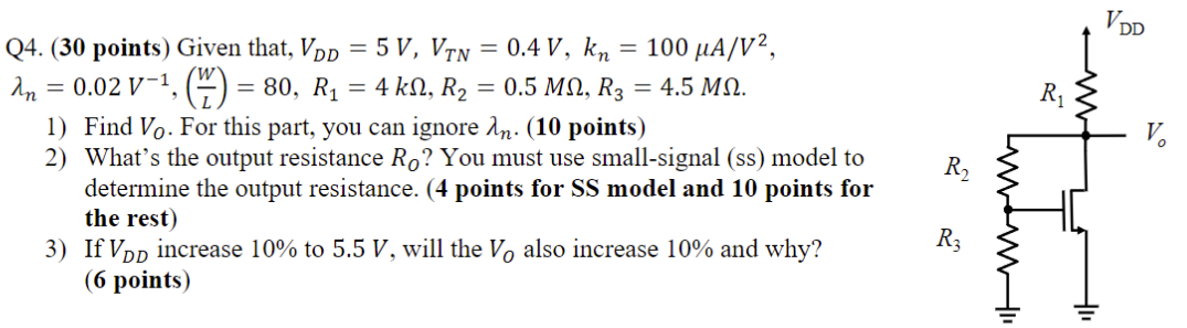 Q4. (30 points) Given that, VDD = 5 V, VTN = 0.4 V, kn = 100 μA/V2, λn = 0.02 V−1, (WL) = 80, R1 = 4 kΩ, R2 = 0.5 MΩ, R3 = 4.5 MΩ. Find V0. For this part, you can ignore λn. (10 points)What's the output resistance RO? You must use small-signal (ss) model to determine the output resistance. (4 points for SS model and 10 points for the rest)If VDD increase 10% to 5.5 V, will the VO also increase 10% and why? (6 points)