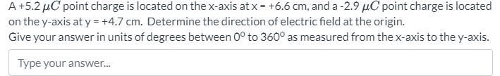 A +5.2 μC point charge is located on the x-axis at x = +6.6 cm, and a −2.9 μC point charge is located on the y-axis at y = +4.7 cm. Determine the direction of electric field at the origin. Give your answer in units of degrees between 0∘ to 360∘ as measured from the x-axis to the y-axis. Type your answer...