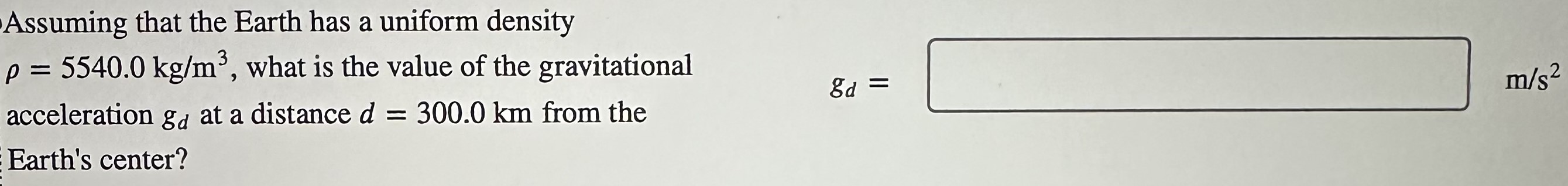 Assuming that the Earth has a uniform density ρ = 5540.0 kg/m3, what is the value of the gravitational acceleration gd at a distance d = 300.0 km from the Earth's center? gd = m/s2