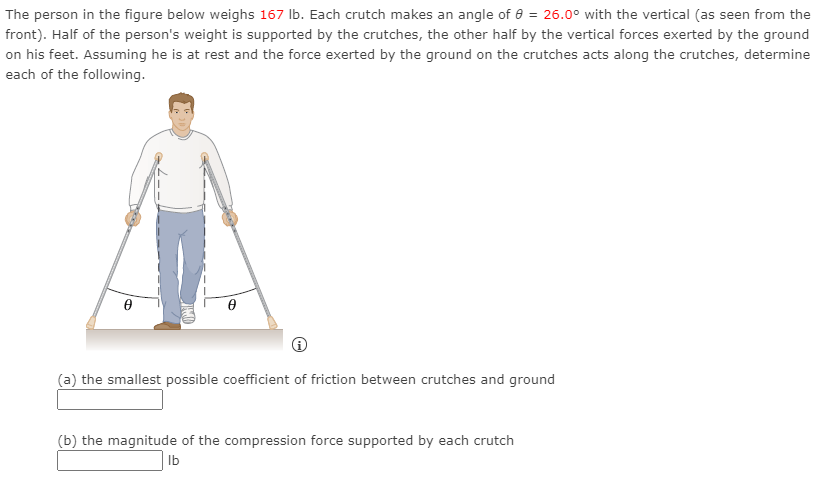 The person in the figure below weighs 167 lb. Each crutch makes an angle of θ = 26.0∘ with the vertical (as seen from the front). Half of the person's weight is supported by the crutches, the other half by the vertical forces exerted by the ground on his feet. Assuming he is at rest and the force exerted by the ground on the crutches acts along the crutches, determine each of the following. (a) the smallest possible coefficient of friction between crutches and ground (b) the magnitude of the compression force supported by each crutch Ib